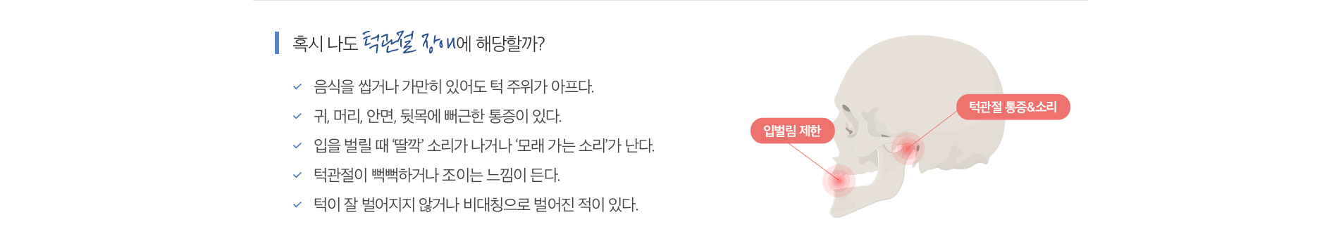 턱관절 클리닉 진료 안내 이미지 2: 이런 증상이 있다면. 턱에서 나는 소리: 입을 벌리거나 씹을 때 딱딱거리거나 모래 갈리는 소리가 납니다. 턱·얼굴 통증: 귀 앞쪽 턱관절이나 씹는 근육에 뻐근한 통증이 있습니다. 입 벌림 제한: 입이 예전만큼 크게…