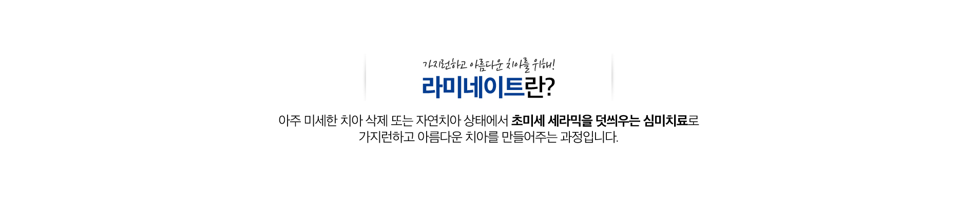 라미네이트 진료 안내 이미지 1: 라미네이트. 치아 삭제를 최소화하고 얇은 세라믹을 앞면에 붙여 자연스러운 미소 라인을 완성합니다.